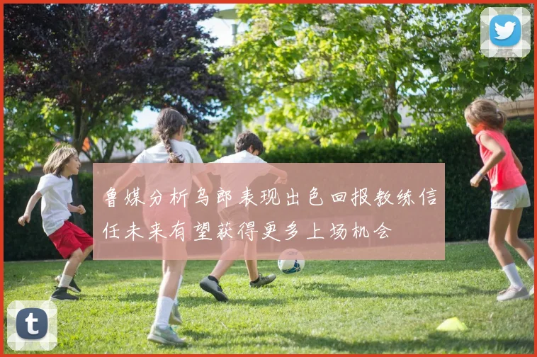 鲁媒分析乌郎表现出色回报教练信任未来有望获得更多上场机会