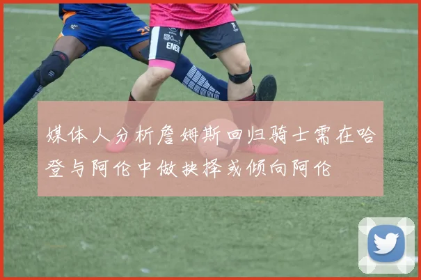 媒体人分析詹姆斯回归骑士需在哈登与阿伦中做抉择或倾向阿伦
