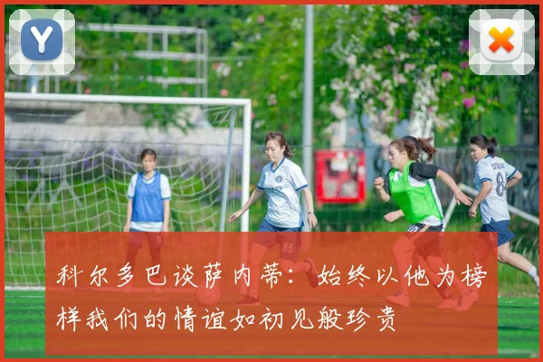 科尔多巴谈萨内蒂：始终以他为榜样我们的情谊如初见般珍贵
