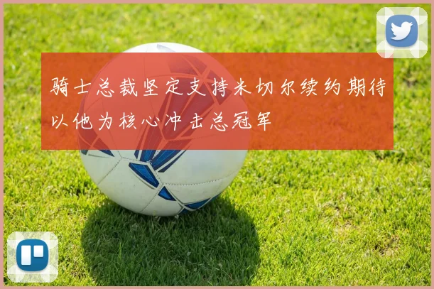 骑士总裁坚定支持米切尔续约期待以他为核心冲击总冠军