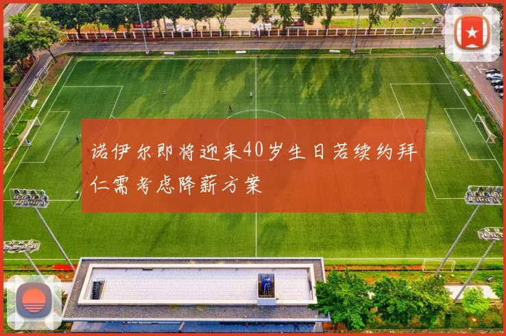 诺伊尔即将迎来40岁生日若续约拜仁需考虑降薪方案