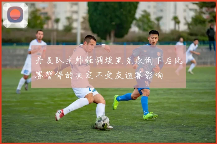 丹麦队主帅强调埃里克森倒下后比赛暂停的决定不受友谊赛影响