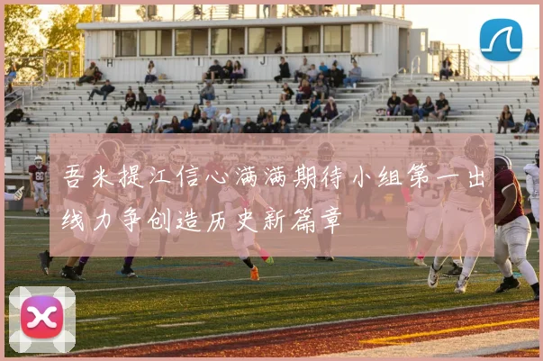 吾米提江信心满满期待小组第一出线力争创造历史新篇章