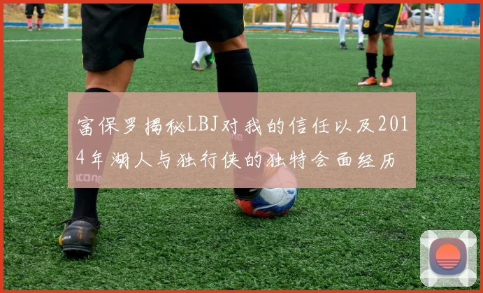 富保罗揭秘LBJ对我的信任以及2014年湖人与独行侠的独特会面经历