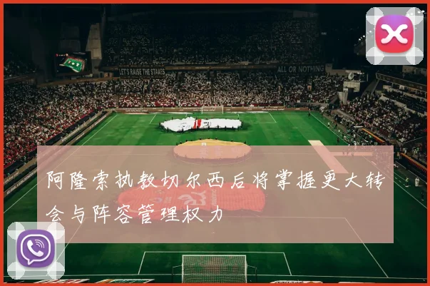 阿隆索执教切尔西后将掌握更大转会与阵容管理权力