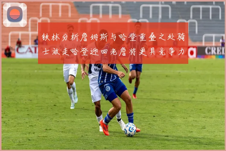铁林分析詹姆斯与哈登重叠之处骑士放走哈登迎回老詹将更具竞争力