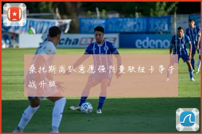 桑托斯离队意愿强烈曼联纽卡争夺战升级