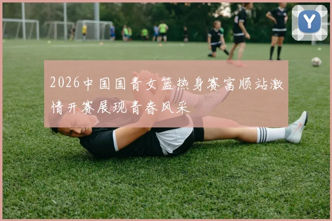 2026中国国青女篮热身赛富顺站激情开赛展现青春风采