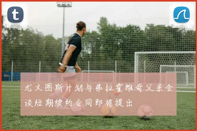 尤文图斯计划与弗拉霍维奇父亲会谈短期续约合同即将提出