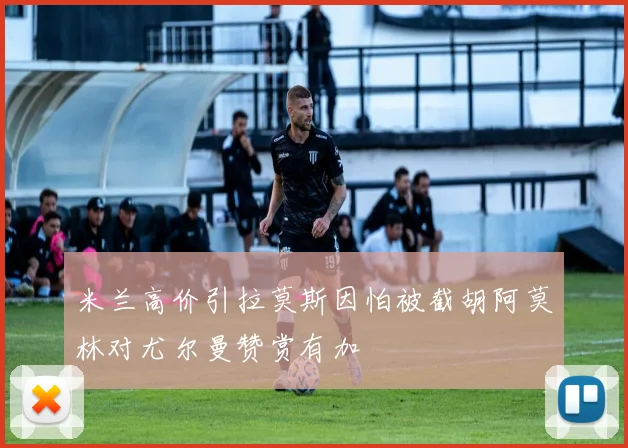米兰高价引拉莫斯因怕被截胡阿莫林对尤尔曼赞赏有加