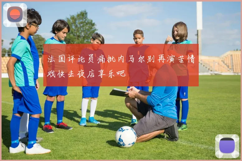 法国评论员痛批内马尔别再演苦情戏快去夜店享乐吧