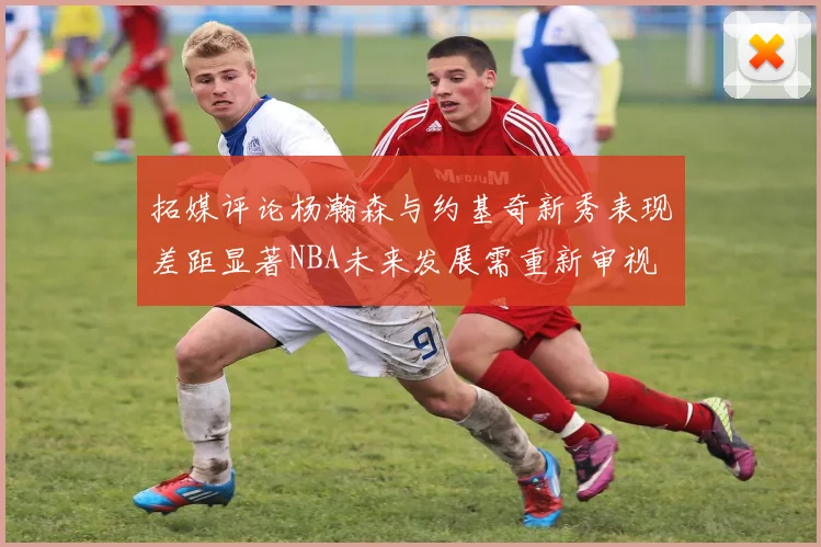 拓媒评论杨瀚森与约基奇新秀表现差距显著NBA未来发展需重新审视
