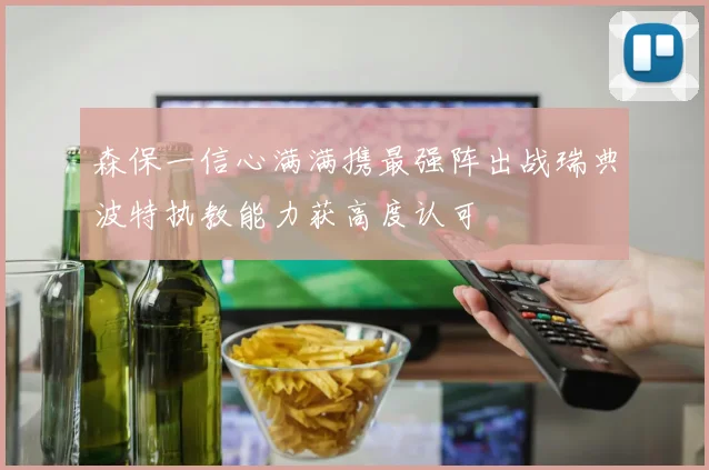 森保一信心满满携最强阵出战瑞典波特执教能力获高度认可