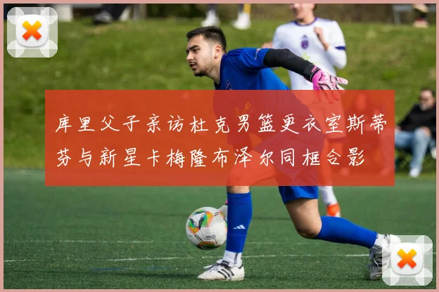 库里父子亲访杜克男篮更衣室斯蒂芬与新星卡梅隆布泽尔同框合影