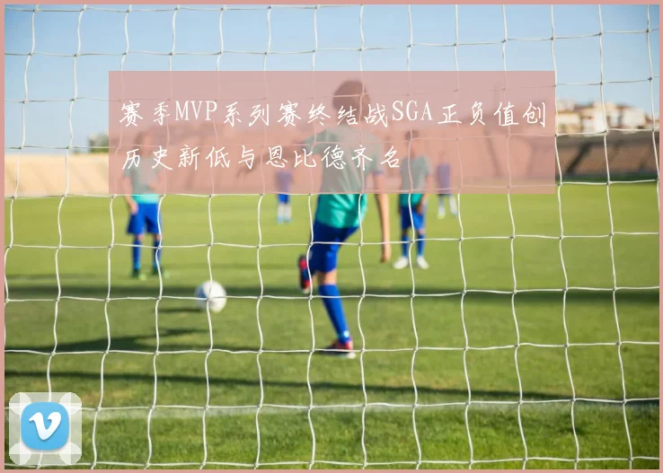 赛季MVP系列赛终结战SGA正负值创历史新低与恩比德齐名