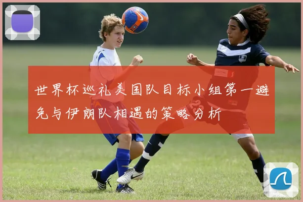 世界杯巡礼美国队目标小组第一避免与伊朗队相遇的策略分析