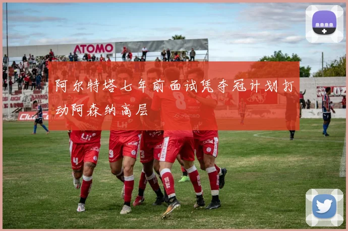 阿尔特塔七年前面试凭夺冠计划打动阿森纳高层