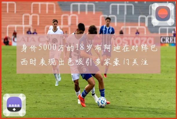 身价5000万的18岁布阿迪在对阵巴西时表现出色吸引多家豪门关注
