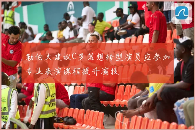 勒伯夫建议C罗若想转型演员应参加专业表演课程提升演技