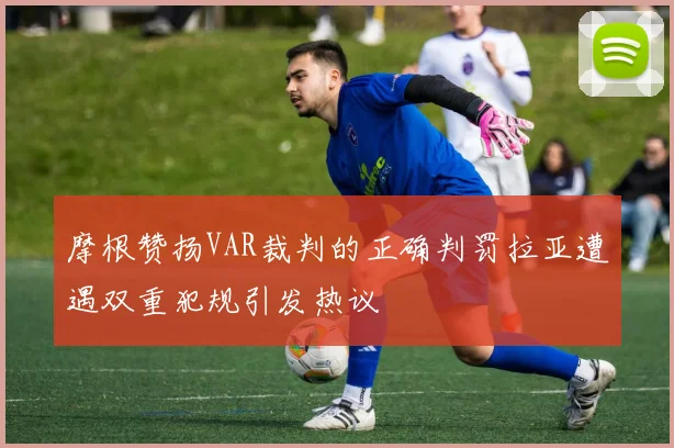 摩根赞扬VAR裁判的正确判罚拉亚遭遇双重犯规引发热议