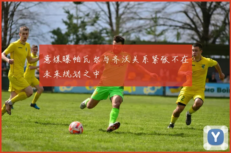 意媒曝帕瓦尔与齐沃关系紧张不在未来规划之中