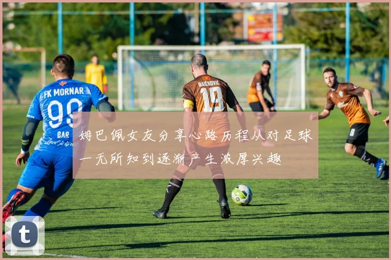 姆巴佩女友分享心路历程从对足球一无所知到逐渐产生浓厚兴趣