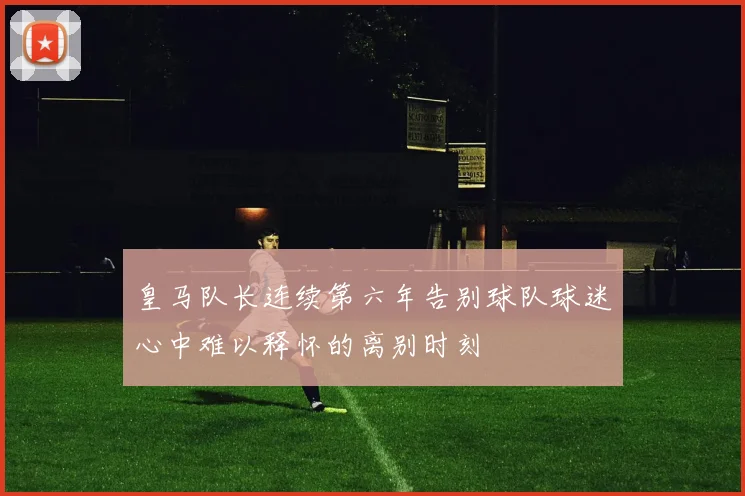 皇马队长连续第六年告别球队球迷心中难以释怀的离别时刻