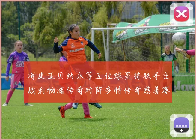 海皮亚贝纳永等五位球星将联手出战利物浦传奇对阵多特传奇慈善赛