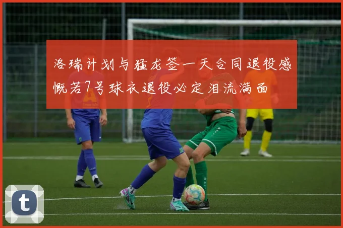 洛瑞计划与猛龙签一天合同退役感慨若7号球衣退役必定泪流满面